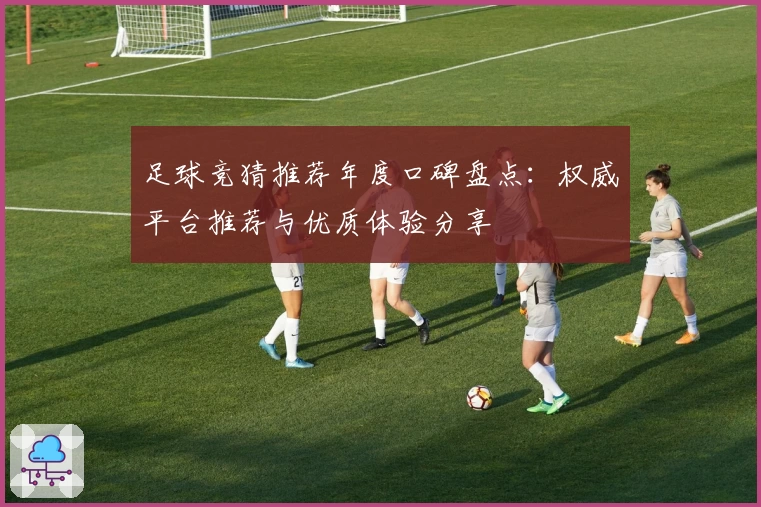 足球竞猜推荐年度口碑盘点：权威平台推荐与优质体验分享