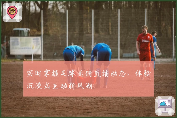 实时掌握足球竞猜直播动态，体验沉浸式互动新风潮