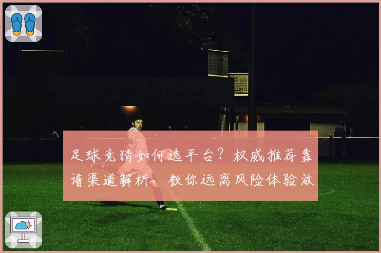 足球竞猜如何选平台？权威推荐靠谱渠道解析，教你远离风险体验放心竞猜