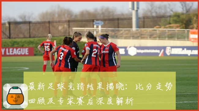 最新足球竞猜结果揭晓：比分走势回顾及专家赛后深度解析