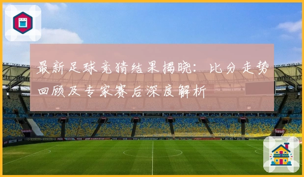 最新足球竞猜结果揭晓：比分走势回顾及专家赛后深度解析