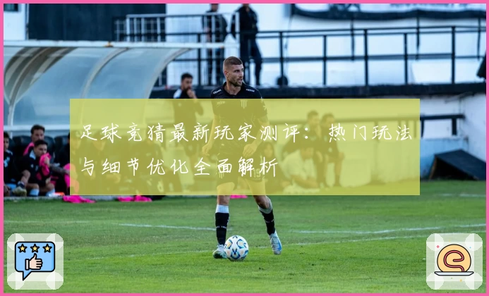 足球竞猜最新玩家测评：热门玩法与细节优化全面解析